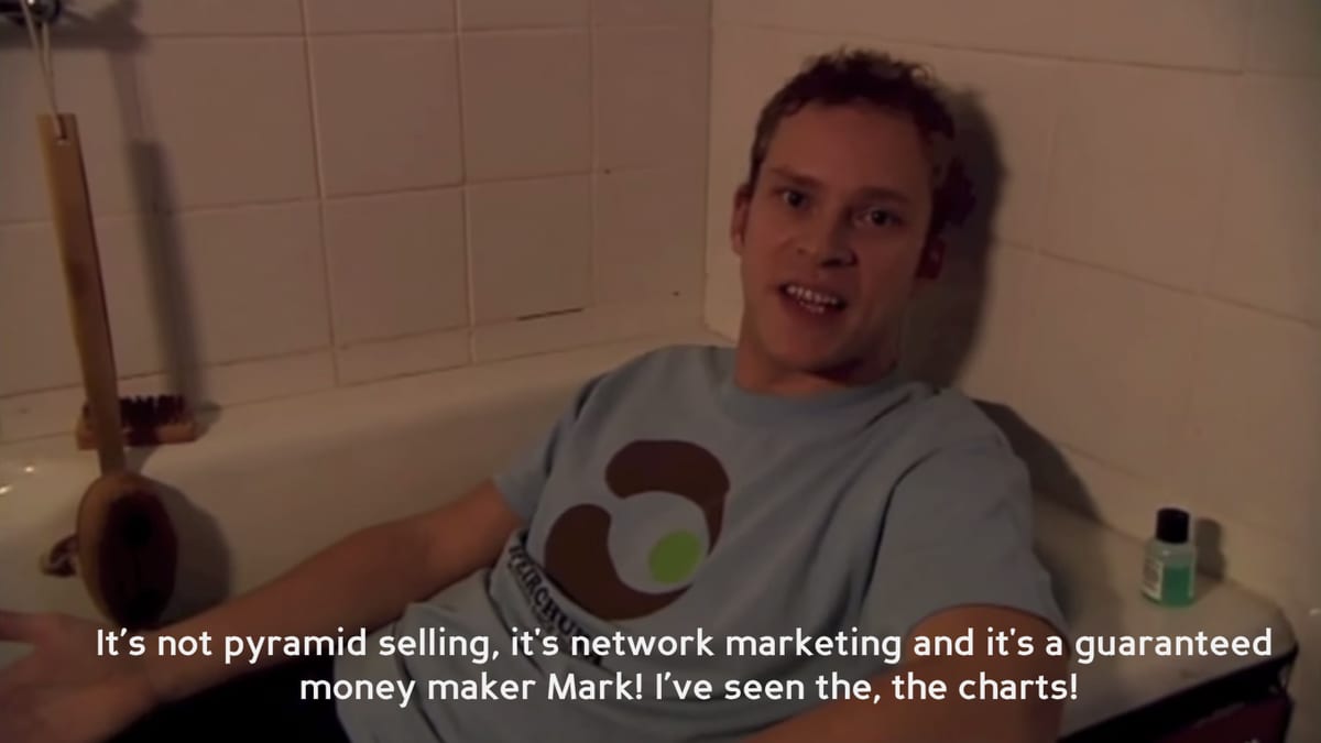 Jeremy, drinking whiskey in the bath: “It’s not pyramid selling, its network marketing and it’s a guaranteed money maker Mark! I’ve seen the, the charts!”