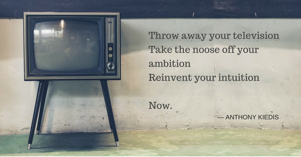 Throw away your television, take the noose off your ambition, reinvent your intuition - now.