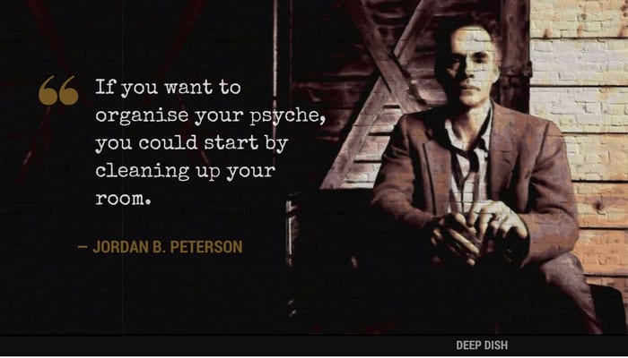 "If you want to organise your psyche, you could start by cleaning up your room." - Jordan Peterson