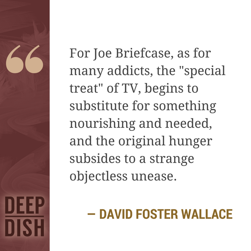 For Joe Briefcase, as for many addicts, the "special treat" of TV, begins to substitute for something nourishing and needed, and the original hunger subsides to a strange objectless unease. - David Foster Wallace