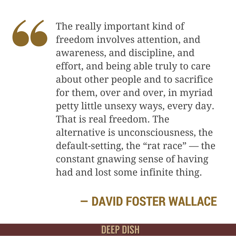 The really important kind of freedom involves attention, and awareness, and discipline, and effort, and being able truly to care about other people and to sacrifice for them, over and over, in myriad petty little unsexy ways, every day. That is real freedom. The alternative is unconsciousness, the default-setting, the “rat race” — the constant gnawing sense of having had and lost some infinite thing.” - David Foster Wallace, ‘This is Water’